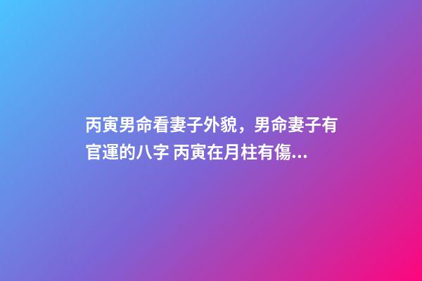 丙寅男命看妻子外貌，男命妻子有官運的八字 丙寅在月柱有傷官還是沒有嗎-第1張-觀點-玄機派